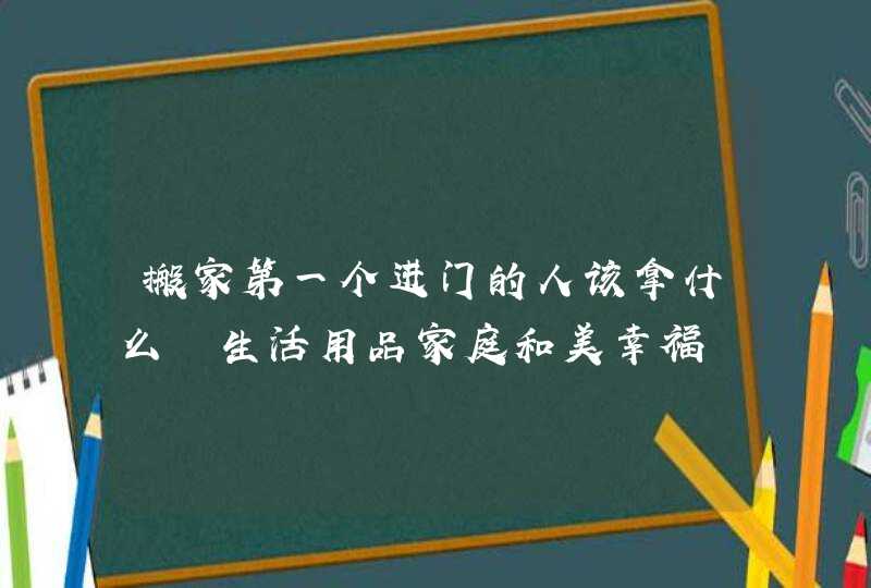 搬家第一个进门的人该拿什么 生活用品家庭和美幸福